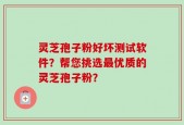 灵芝孢子粉好坏测试软件？帮您挑选最优质的灵芝孢子粉？