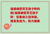 福建破壁灵芝孢子粉的胶(福建破壁灵芝孢子粉：坚果级三倍浓缩，提高免疫力，助力健康)