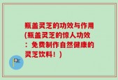 瓶盖灵芝的功效与作用(瓶盖灵芝的惊人功效：免费制作自然健康的灵芝饮料！)