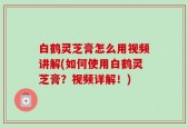 白鹤灵芝膏怎么用视频讲解(如何使用白鹤灵芝膏？视频详解！)