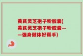 黄芪灵芝孢子粉胶囊(黄芪灵芝孢子粉胶囊——强身健体好帮手)