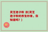 灵芝孢子粉 凉(灵芝孢子粉的养生妙用，你知道吗？)