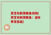 灵芝石斛煲鲍鱼功效(灵芝石斛煲鲍鱼：滋补养生佳品)