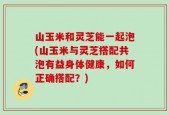 山玉米和灵芝能一起泡(山玉米与灵芝搭配共泡有益身体健康，如何正确搭配？)