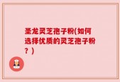 圣龙灵芝孢子粉(如何选择优质的灵芝孢子粉？)
