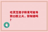 吃灵芝孢子粉竟可能导致口腔上火，你知道吗？