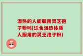 湿热的人能服用灵芝孢子粉吗(适合湿热体质人服用的灵芝孢子粉)