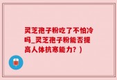灵芝孢子粉吃了不怕冷吗_灵芝孢子粉能否提高人体抗寒能力？)