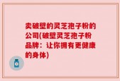 卖破壁的灵芝孢子粉的公司(破壁灵芝孢子粉品牌：让你拥有更健康的身体)