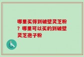 哪里买得到破壁灵芝粉？哪里可以买的到破壁灵芝孢子粉