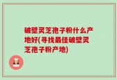 破壁灵芝孢子粉什么产地好(寻找最佳破壁灵芝孢子粉产地)