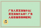 广东人灵芝汤加什么(灵芝汤加什么好？广东人给你推荐四种配料)