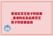 香港买灵芝孢子粉胶囊_香港购买高品质灵芝孢子粉胶囊指南