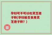 孕妇可不可以吃灵芝孢子粉(孕妇能否食用灵芝孢子粉？)