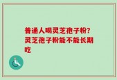 普通人喝灵芝孢子粉？灵芝孢子粉能不能长期吃
