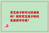 灵芝孢子粉可以抗病毒吗？探究灵芝孢子粉的免疫调节作用？