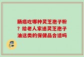 肠癌吃哪种灵芝孢子粉？给老人家送灵芝孢子油这类的保健品合适吗