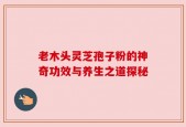 老木头灵芝孢子粉的神奇功效与养生之道探秘