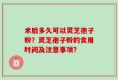 术后多久可以灵芝孢子粉？灵芝孢子粉的食用时间及注意事项？
