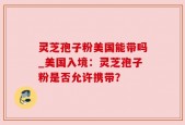 灵芝孢子粉美国能带吗_美国入境：灵芝孢子粉是否允许携带？