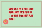 破壁灵芝孢子粉可以做面膜(破壁灵芝孢子粉：自制美容面膜的完美选择)