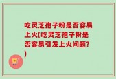 吃灵芝孢子粉是否容易上火(吃灵芝孢子粉是否容易引发上火问题？)