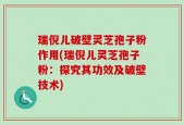 瑞倪儿破壁灵芝孢子粉作用(瑞倪儿灵芝孢子粉：探究其功效及破壁技术)