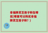 幸福牌灵芝孢子粉在哪买(哪里可以购买幸福牌灵芝孢子粉？)