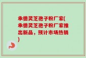 承德灵芝孢子粉厂家(承德灵芝孢子粉厂家推出新品，预计市场热销)