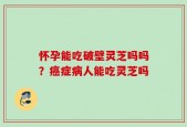 怀孕能吃破壁灵芝吗吗？癌症病人能吃灵芝吗