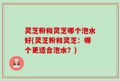 灵芝粉和灵芝哪个泡水好(灵芝粉和灵芝：哪个更适合泡水？)