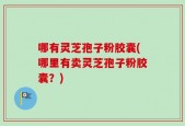 哪有灵芝孢子粉胶囊(哪里有卖灵芝孢子粉胶囊？)