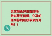 灵芝颜色好用面膜吗(尝试灵芝面膜：它真的能为你的肌肤带来好处吗？)