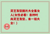 灵芝发型图片大全集女人(女性必看！各种时尚灵芝发型，来一组大全！)