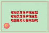 草姬灵芝孢子粉胶囊(草姬灵芝孢子粉胶囊：增强免疫力有效选择)