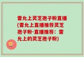 雷允上灵芝孢子粉直播(雷允上直播推荐灵芝孢子粉-直播推荐：雷允上的灵芝孢子粉)
