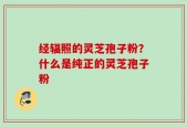 经辐照的灵芝孢子粉？什么是纯正的灵芝孢子粉