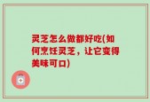 灵芝怎么做都好吃(如何烹饪灵芝，让它变得美味可口)