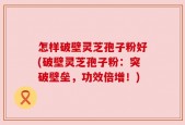怎样破壁灵芝孢子粉好(破壁灵芝孢子粉：突破壁垒，功效倍增！)