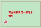 百合能和灵芝一起泡水喝吗
