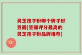 灵芝孢子粉哪个牌子好豆瓣(豆瓣评分最高的灵芝孢子粉品牌推荐)