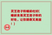 灵芝孢子粉睡前吃好(睡前食用灵芝孢子粉的好处，让你健康又美丽！)