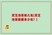 灵芝泡茶用几克(灵芝泡茶需要多少克？)