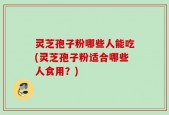 灵芝孢子粉哪些人能吃(灵芝孢子粉适合哪些人食用？)