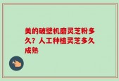 美的破壁机磨灵芝粉多久？人工种植灵芝多久成熟