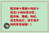 西洋参十黄精十枸杞十灵芝(十种珍贵中药，西洋参、黄精、枸杞、灵芝等主打，你不得不知的养生秘籍！)