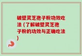 破壁灵芝孢子粉功效吃法 (了解破壁灵芝孢子粉的功效与正确吃法)