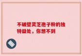 不破壁灵芝孢子粉的独特益处，你想不到