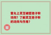 雷允上灵芝破壁孢子粉功效？了解灵芝孢子粉的功效与作用？