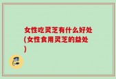 女性吃灵芝有什么好处(女性食用灵芝的益处)